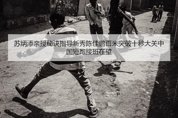 苏炳添亲授秘诀指导新秀陈佳鹏百米突破十秒大关中国短跑接班在望